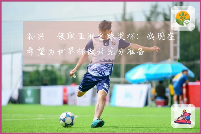 孙兴慜领取亚洲金球奖杯:我现在希望为世界杯做好充分准备
