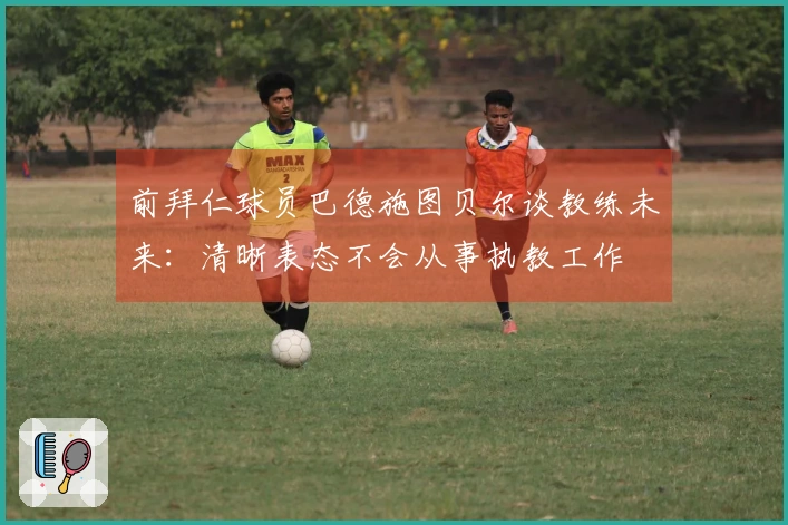 前拜仁球员巴德施图贝尔谈教练未来：清晰表态不会从事执教工作